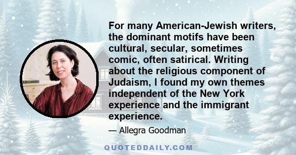 For many American-Jewish writers, the dominant motifs have been cultural, secular, sometimes comic, often satirical. Writing about the religious component of Judaism, I found my own themes independent of the New York