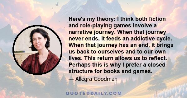 Here's my theory: I think both fiction and role-playing games involve a narrative journey. When that journey never ends, it feeds an addictive cycle. When that journey has an end, it brings us back to ourselves and to