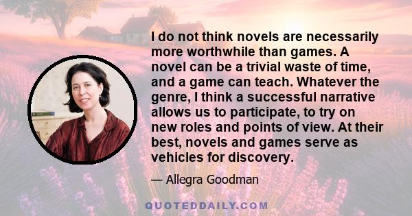 I do not think novels are necessarily more worthwhile than games. A novel can be a trivial waste of time, and a game can teach. Whatever the genre, I think a successful narrative allows us to participate, to try on new