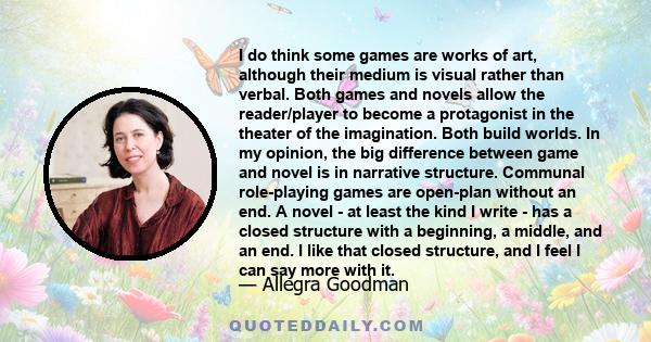 I do think some games are works of art, although their medium is visual rather than verbal. Both games and novels allow the reader/player to become a protagonist in the theater of the imagination. Both build worlds. In