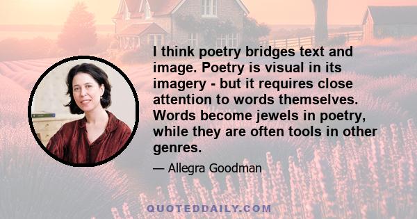 I think poetry bridges text and image. Poetry is visual in its imagery - but it requires close attention to words themselves. Words become jewels in poetry, while they are often tools in other genres.