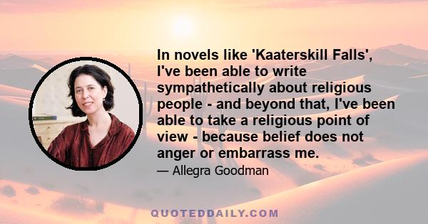 In novels like 'Kaaterskill Falls', I've been able to write sympathetically about religious people - and beyond that, I've been able to take a religious point of view - because belief does not anger or embarrass me.