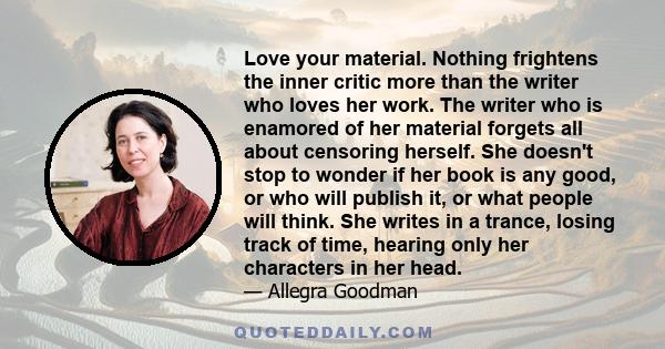 Love your material. Nothing frightens the inner critic more than the writer who loves her work. The writer who is enamored of her material forgets all about censoring herself. She doesn't stop to wonder if her book is