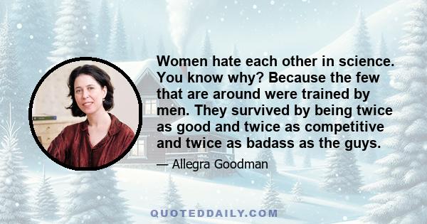 Women hate each other in science. You know why? Because the few that are around were trained by men. They survived by being twice as good and twice as competitive and twice as badass as the guys.