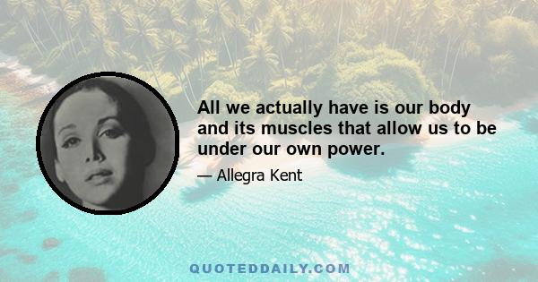 All we actually have is our body and its muscles that allow us to be under our own power.