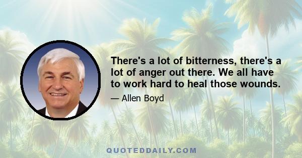 There's a lot of bitterness, there's a lot of anger out there. We all have to work hard to heal those wounds.