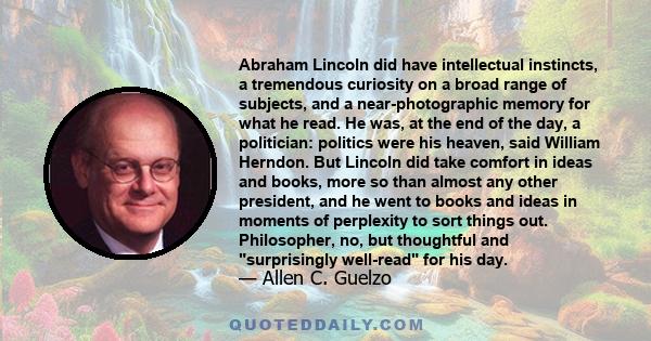 Abraham Lincoln did have intellectual instincts, a tremendous curiosity on a broad range of subjects, and a near-photographic memory for what he read. He was, at the end of the day, a politician: politics were his