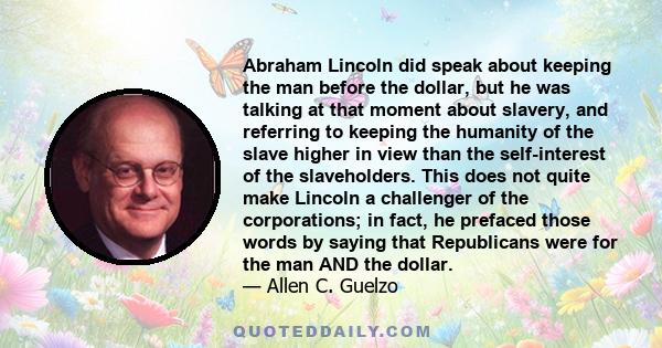 Abraham Lincoln did speak about keeping the man before the dollar, but he was talking at that moment about slavery, and referring to keeping the humanity of the slave higher in view than the self-interest of the