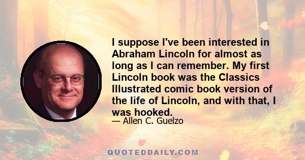 I suppose I've been interested in Abraham Lincoln for almost as long as I can remember. My first Lincoln book was the Classics Illustrated comic book version of the life of Lincoln, and with that, I was hooked.