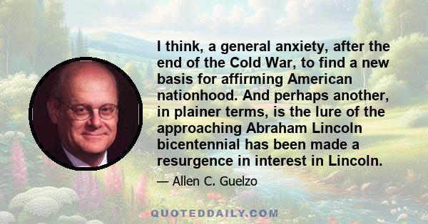 I think, a general anxiety, after the end of the Cold War, to find a new basis for affirming American nationhood. And perhaps another, in plainer terms, is the lure of the approaching Abraham Lincoln bicentennial has