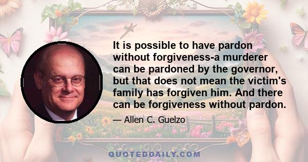 It is possible to have pardon without forgiveness-a murderer can be pardoned by the governor, but that does not mean the victim's family has forgiven him. And there can be forgiveness without pardon.