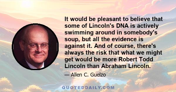 It would be pleasant to believe that some of Lincoln's DNA is actively swimming around in somebody's soup, but all the evidence is against it. And of course, there's always the risk that what we might get would be more