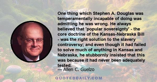 One thing which Stephen A. Douglas was temperamentally incapable of doing was admitting he was wrong. He always believed that 'popular sovereignty' - the core doctrine of the Kansas-Nebraska Bill - was the right