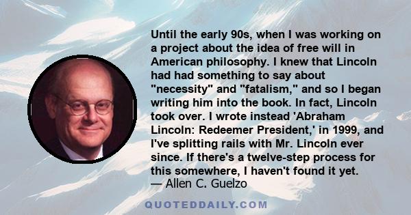 Until the early 90s, when I was working on a project about the idea of free will in American philosophy. I knew that Lincoln had had something to say about necessity and fatalism, and so I began writing him into the