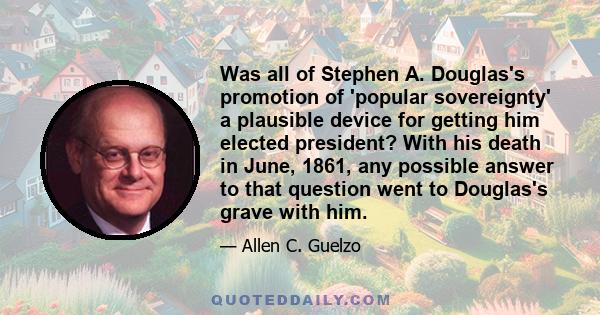 Was all of Stephen A. Douglas's promotion of 'popular sovereignty' a plausible device for getting him elected president? With his death in June, 1861, any possible answer to that question went to Douglas's grave with