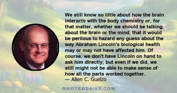 We still know so little about how the brain interacts with the body chemistry or, for that matter, whether we should be talking about the brain or the mind, that it would be perilous to hazard any guess about the way