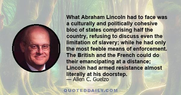 What Abraham Lincoln had to face was a culturally and politically cohesive bloc of states comprising half the country, refusing to discuss even the limitation of slavery; while he had only the most feeble means of