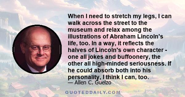 When I need to stretch my legs, I can walk across the street to the museum and relax among the illustrations of Abraham Lincoln's life, too. In a way, it reflects the halves of Lincoln's own character - one all jokes