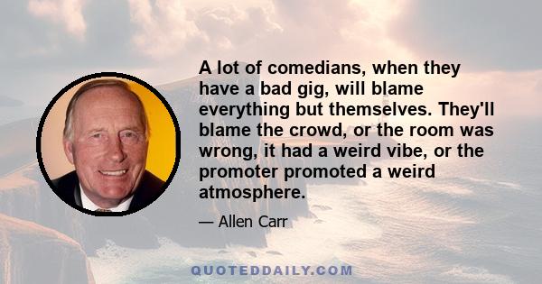 A lot of comedians, when they have a bad gig, will blame everything but themselves. They'll blame the crowd, or the room was wrong, it had a weird vibe, or the promoter promoted a weird atmosphere.