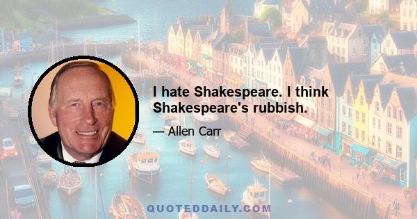 I hate Shakespeare. I think Shakespeare's rubbish.