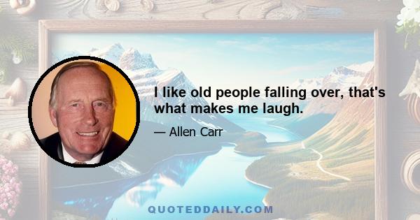 I like old people falling over, that's what makes me laugh.