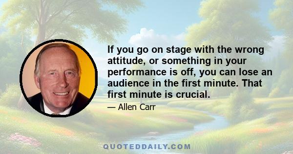 If you go on stage with the wrong attitude, or something in your performance is off, you can lose an audience in the first minute. That first minute is crucial.