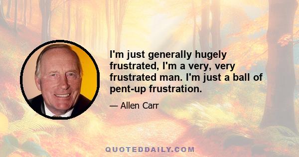 I'm just generally hugely frustrated, I'm a very, very frustrated man. I'm just a ball of pent-up frustration.