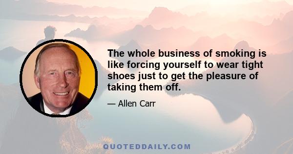 The whole business of smoking is like forcing yourself to wear tight shoes just to get the pleasure of taking them off.