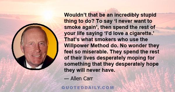 Wouldn’t that be an incredibly stupid thing to do? To say ‘I never want to smoke again’, then spend the rest of your life saying ‘I’d love a cigarette.’ That’s what smokers who use the Willpower Method do. No wonder