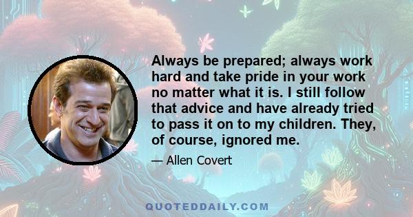 Always be prepared; always work hard and take pride in your work no matter what it is. I still follow that advice and have already tried to pass it on to my children. They, of course, ignored me.