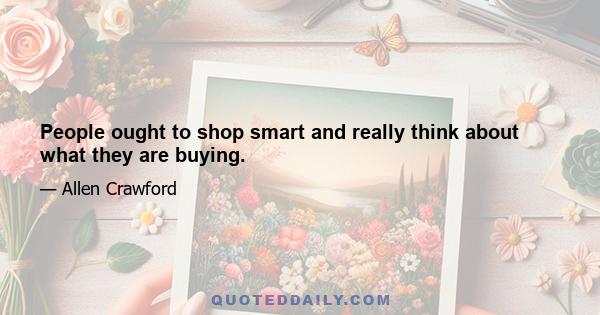 People ought to shop smart and really think about what they are buying.