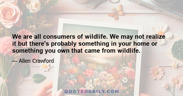 We are all consumers of wildlife. We may not realize it but there's probably something in your home or something you own that came from wildlife.