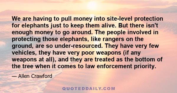 We are having to pull money into site-level protection for elephants just to keep them alive. But there isn't enough money to go around. The people involved in protecting those elephants, like rangers on the ground, are 