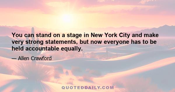 You can stand on a stage in New York City and make very strong statements, but now everyone has to be held accountable equally.