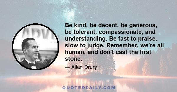 Be kind, be decent, be generous, be tolerant, compassionate, and understanding. Be fast to praise, slow to judge. Remember, we're all human, and don't cast the first stone.