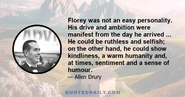 Florey was not an easy personality. His drive and ambition were manifest from the day he arrived ... He could be ruthless and selfish; on the other hand, he could show kindliness, a warm humanity and, at times,