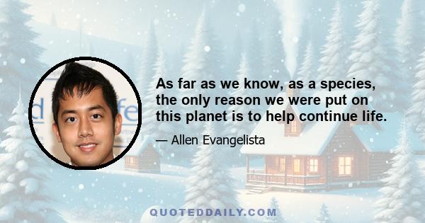 As far as we know, as a species, the only reason we were put on this planet is to help continue life.