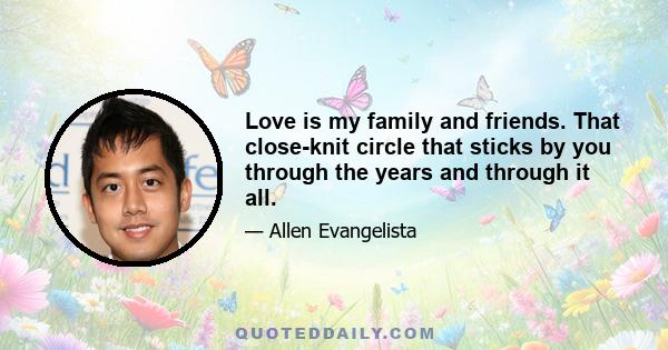 Love is my family and friends. That close-knit circle that sticks by you through the years and through it all.