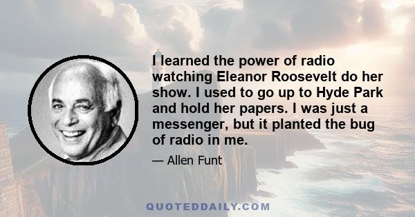 I learned the power of radio watching Eleanor Roosevelt do her show. I used to go up to Hyde Park and hold her papers. I was just a messenger, but it planted the bug of radio in me.