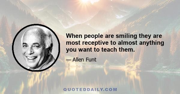 When people are smiling they are most receptive to almost anything you want to teach them.