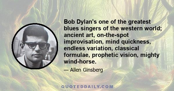 Bob Dylan's one of the greatest blues singers of the western world; ancient art, on-the-spot improvisation, mind quickness, endless variation, classical formulae, prophetic vision, mighty wind-horse.