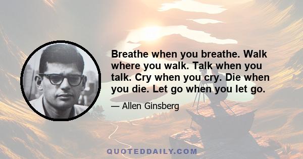 Breathe when you breathe. Walk where you walk. Talk when you talk. Cry when you cry. Die when you die. Let go when you let go.