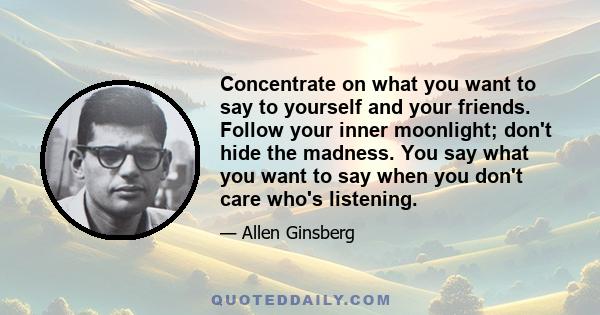 Concentrate on what you want to say to yourself and your friends. Follow your inner moonlight; don't hide the madness. You say what you want to say when you don't care who's listening.