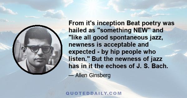 From it's inception Beat poetry was hailed as something NEW and like all good spontaneous jazz, newness is acceptable and expected - by hip people who listen. But the newness of jazz has in it the echoes of J. S. Bach.