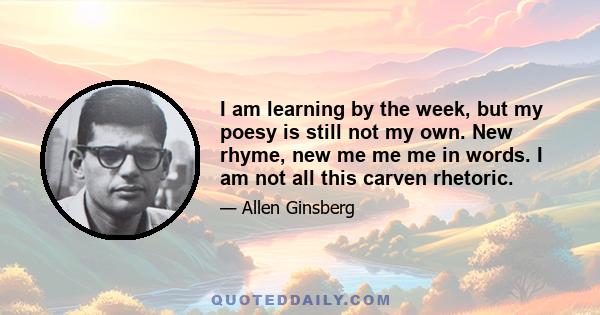 I am learning by the week, but my poesy is still not my own. New rhyme, new me me me in words. I am not all this carven rhetoric.