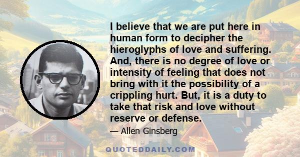 I believe that we are put here in human form to decipher the hieroglyphs of love and suffering. And, there is no degree of love or intensity of feeling that does not bring with it the possibility of a crippling hurt.