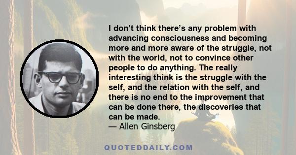 I don’t think there’s any problem with advancing consciousness and becoming more and more aware of the struggle, not with the world, not to convince other people to do anything. The really interesting think is the