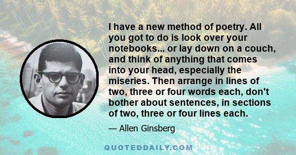 I have a new method of poetry. All you got to do is look over your notebooks... or lay down on a couch, and think of anything that comes into your head, especially the miseries. Then arrange in lines of two, three or