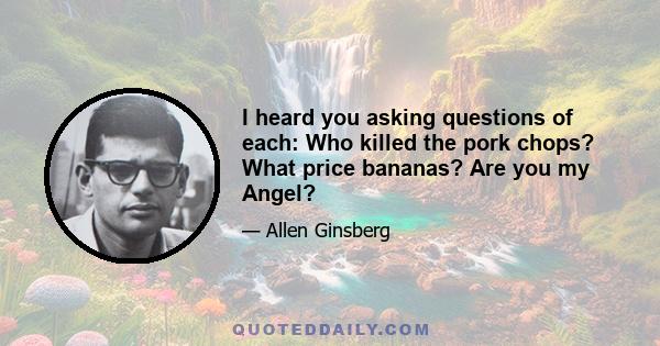 I heard you asking questions of each: Who killed the pork chops? What price bananas? Are you my Angel?