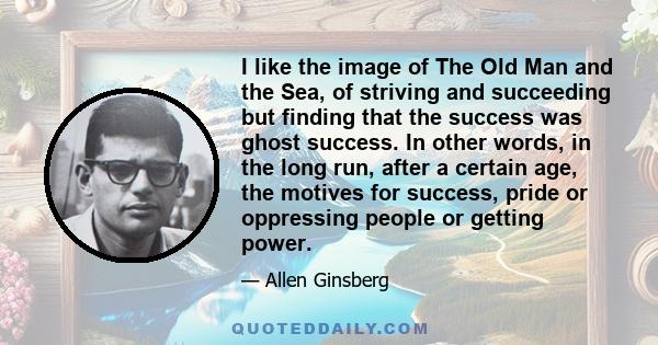 I like the image of The Old Man and the Sea, of striving and succeeding but finding that the success was ghost success. In other words, in the long run, after a certain age, the motives for success, pride or oppressing